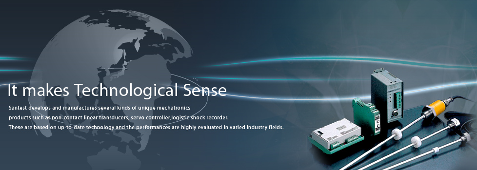 Santest develops and manufactures several kinds of unique mechatronicsproducts such as non-contact linear transducers, servo controller,logistic shock recorder. These are based on up-to-date technology and the performances are highly evaluated in varied industry fields.